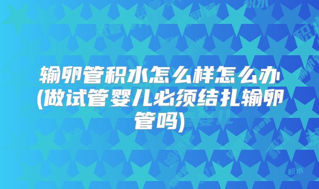输卵管积水怎么样怎么办(做试管婴儿必须结扎输卵管吗)