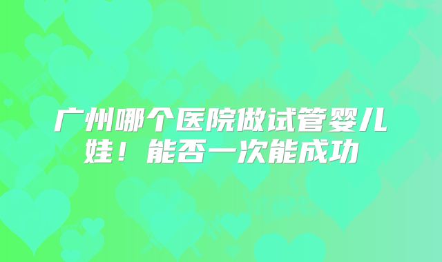 广州哪个医院做试管婴儿娃！能否一次能成功