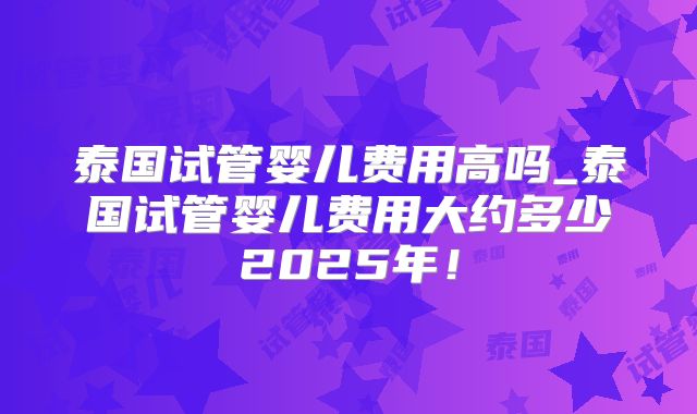 泰国试管婴儿费用高吗_泰国试管婴儿费用大约多少2025年!