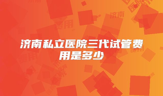 济南私立医院三代试管费用是多少