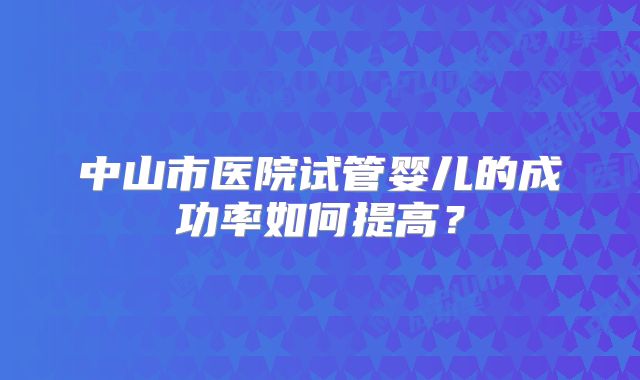 中山市医院试管婴儿的成功率如何提高?
