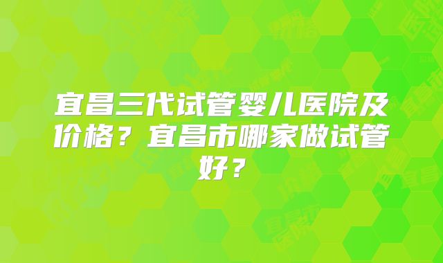 宜昌三代试管婴儿医院及价格?宜昌市哪家做试管好?