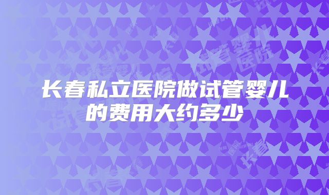 长春私立医院做试管婴儿的费用大约多少