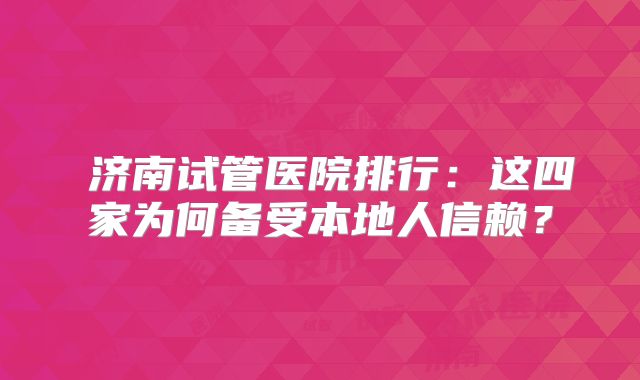 济南试管医院排行:这四家为何备受本地人信赖?