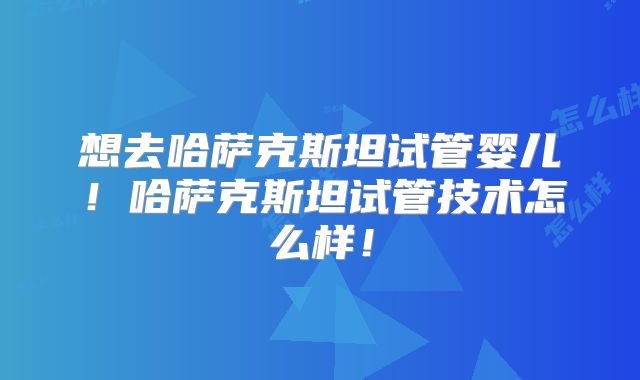 想去哈萨克斯坦试管婴儿！哈萨克斯坦试管技术怎么样！
