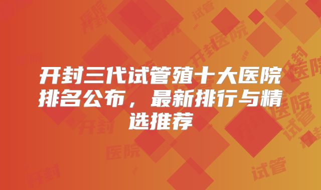 开封三代试管殖十大医院排名公布，最新排行与精选推荐