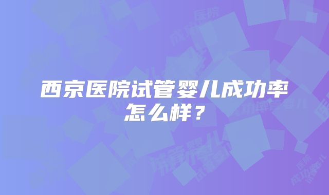 西京医院试管婴儿成功率怎么样?