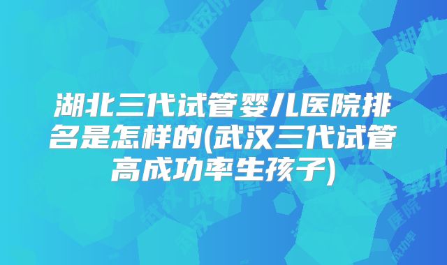 湖北三代试管婴儿医院排名是怎样的(武汉三代试管高成功率生孩子)