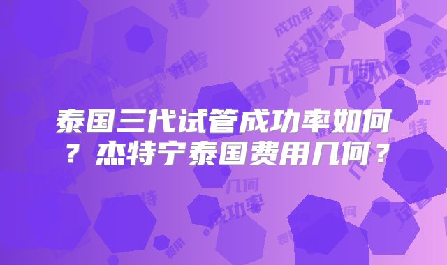泰国三代试管成功率如何？杰特宁泰国费用几何？