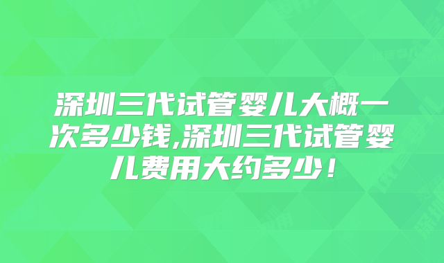 深圳三代试管婴儿大概一次多少钱,深圳三代试管婴儿费用大约多少！