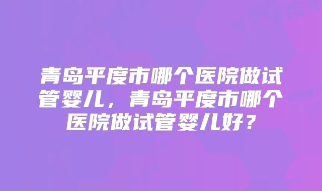 青岛平度市哪个医院做试管婴儿,青岛平度市哪个医院做试管婴儿好?