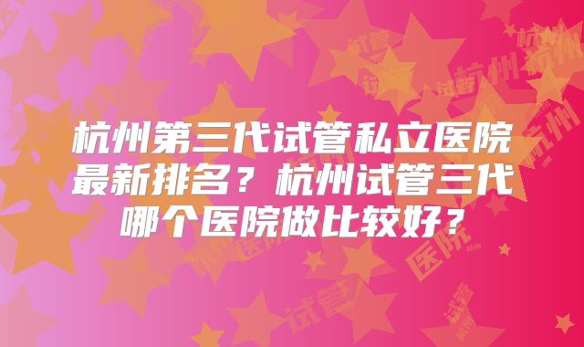 杭州第三代试管私立医院最新排名？杭州试管三代哪个医院做比较好？