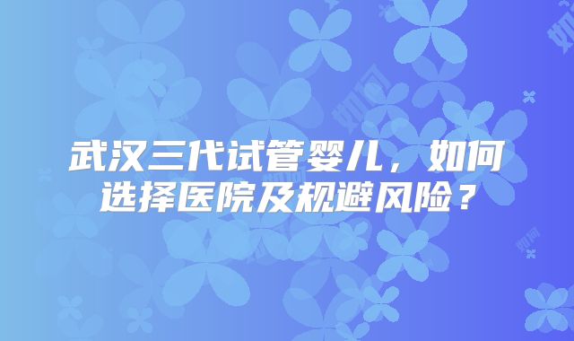 武汉三代试管婴儿,如何选择医院及规避风险?
