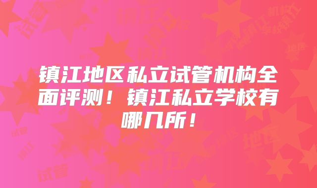 镇江地区私立试管机构全面评测!镇江私立学校有哪几所!