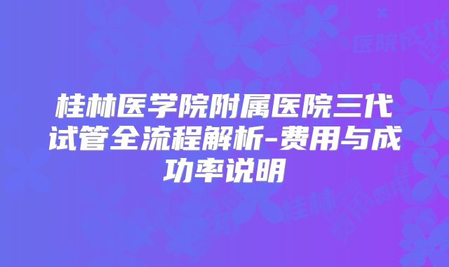 桂林医学院附属医院三代试管全流程解析-费用与成功率说明