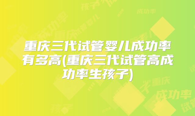 重庆三代试管婴儿成功率有多高(重庆三代试管高成功率生孩子)
