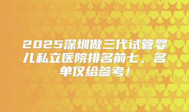 2025深圳做三代试管婴儿私立医院排名前七，名单仅给参考！
