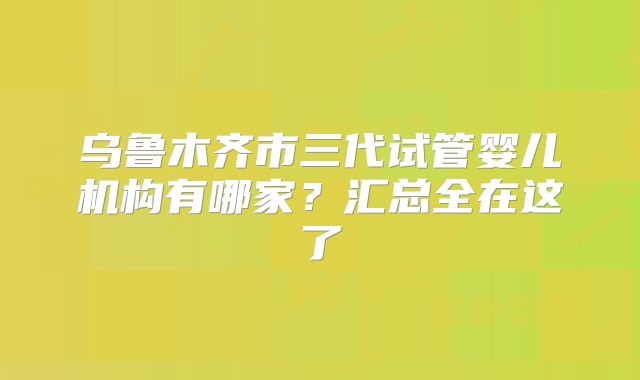 乌鲁木齐市三代试管婴儿机构有哪家？汇总全在这了
