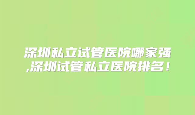 深圳私立试管医院哪家强,深圳试管私立医院排名！