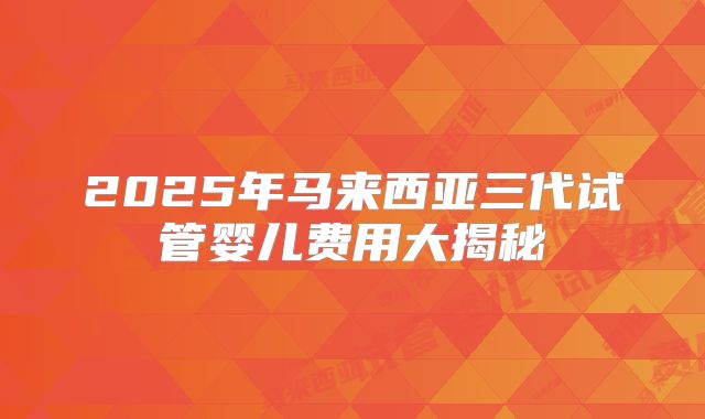 2025年马来西亚三代试管婴儿费用大揭秘