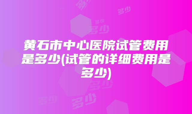 黄石市中心医院试管费用是多少(试管的详细费用是多少)