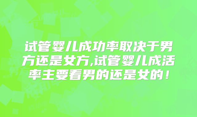 试管婴儿成功率取决于男方还是女方,试管婴儿成活率主要看男的还是女的!