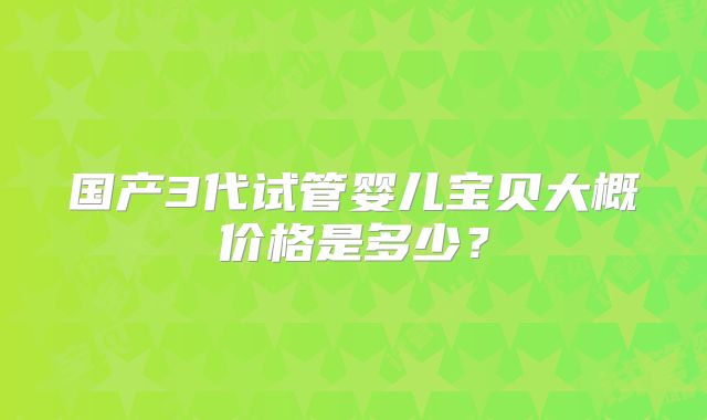 国产3代试管婴儿宝贝大概价格是多少?
