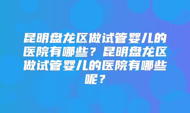 昆明盘龙区做试管婴儿的医院有哪些?昆明盘龙区做试管婴儿的医院有哪些呢?