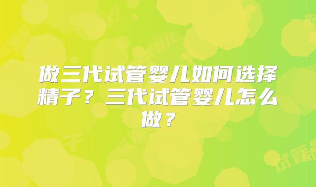 做三代试管婴儿如何选择精子?三代试管婴儿怎么做?