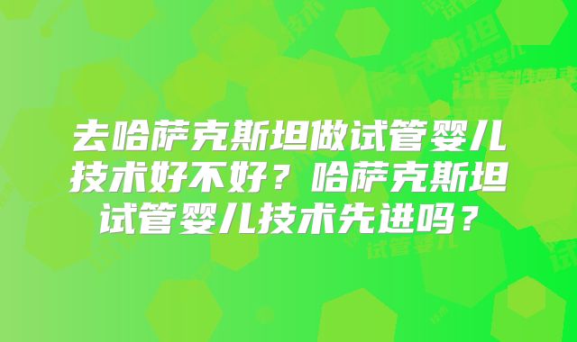 去哈萨克斯坦做试管婴儿技术好不好?哈萨克斯坦试管婴儿技术先进吗?