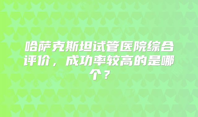哈萨克斯坦试管医院综合评价,成功率较高的是哪个?