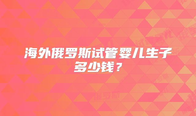 海外俄罗斯试管婴儿生子多少钱?