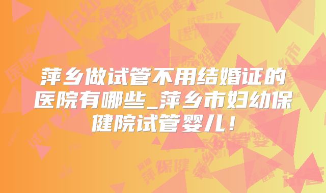萍乡做试管不用结婚证的医院有哪些_萍乡市妇幼保健院试管婴儿！