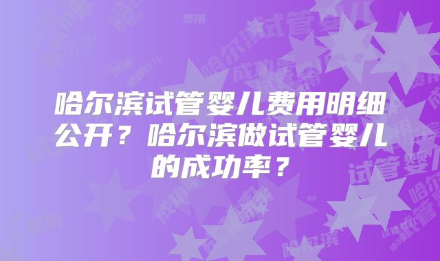 哈尔滨试管婴儿费用明细公开?哈尔滨做试管婴儿的成功率?