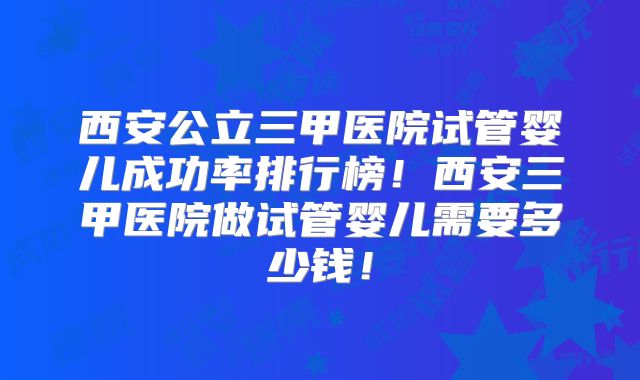 西安公立三甲医院试管婴儿成功率排行榜!西安三甲医院做试管婴儿需要多少钱!