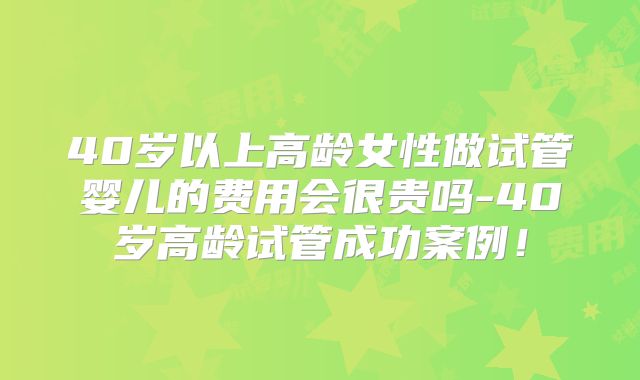 40岁以上高龄女性做试管婴儿的费用会很贵吗-40岁高龄试管成功案例!