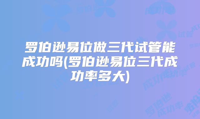 罗伯逊易位做三代试管能成功吗(罗伯逊易位三代成功率多大)