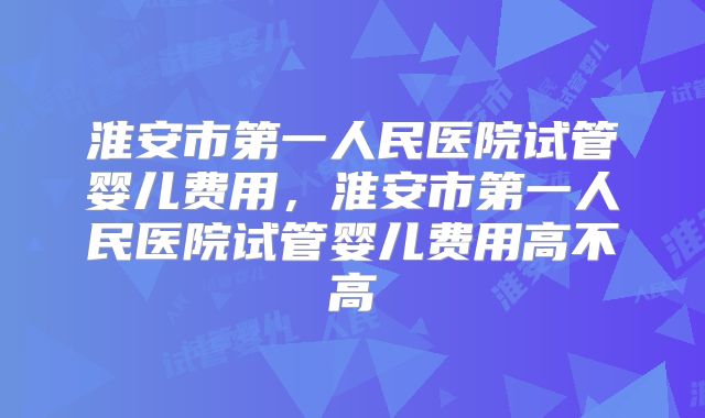 淮安市第一人民医院试管婴儿费用,淮安市第一人民医院试管婴儿费用高不高