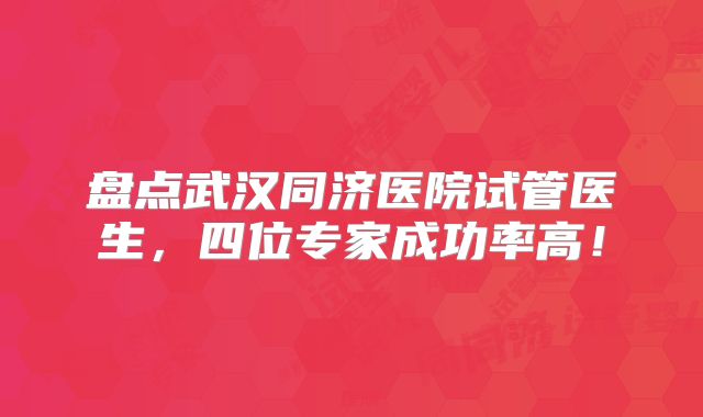 盘点武汉同济医院试管医生，四位专家成功率高！