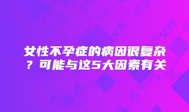 女性不孕症的病因很复杂？可能与这5大因素有关