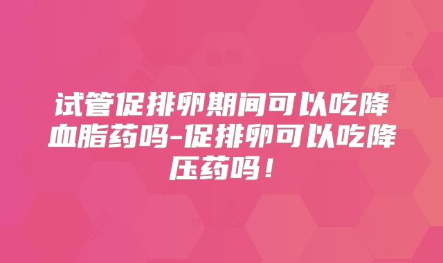试管促排卵期间可以吃降血脂药吗-促排卵可以吃降压药吗！