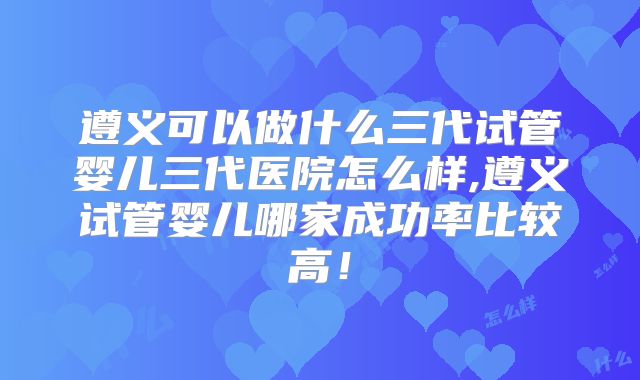 遵义可以做什么三代试管婴儿三代医院怎么样,遵义试管婴儿哪家成功率比较高!