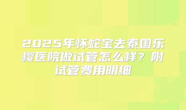2025年怀蛇宝去泰国乐樱医院做试管怎么样?附试管费用明细