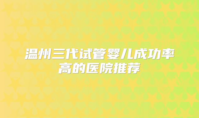 温州三代试管婴儿成功率高的医院推荐