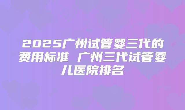 2025广州试管婴三代的费用标准 广州三代试管婴儿医院排名