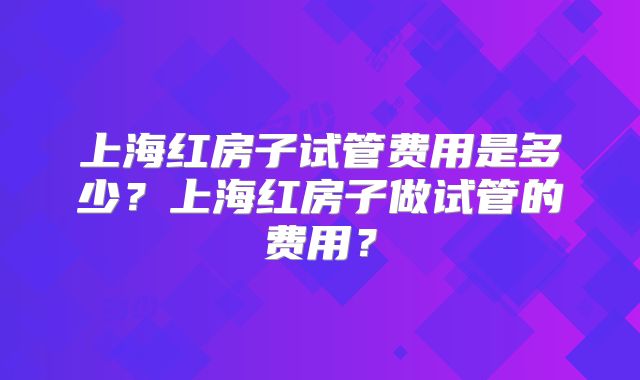 上海红房子试管费用是多少?上海红房子做试管的费用?