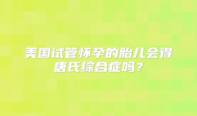 美国试管怀孕的胎儿会得唐氏综合症吗？