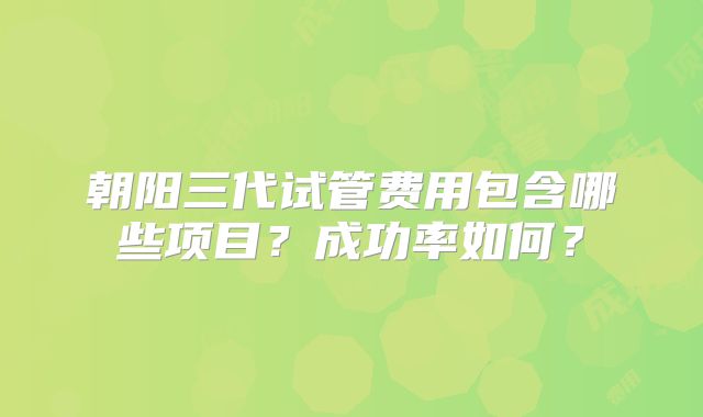 朝阳三代试管费用包含哪些项目?成功率如何?