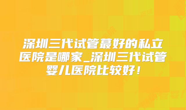 深圳三代试管蕞好的私立医院是哪家_深圳三代试管婴儿医院比较好!
