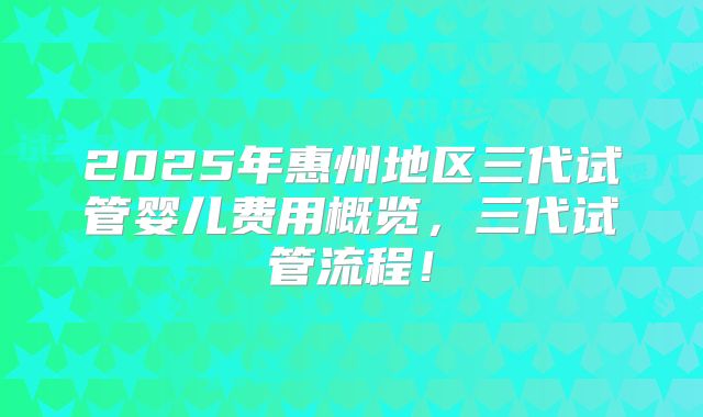 2025年惠州地区三代试管婴儿费用概览，三代试管流程！
